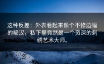 这种反差：外表看起来像个不修边幅的糙汉，私下里竟然是一个资深的刺绣艺术大师。