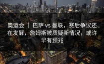 奥运会 ｜ 巴萨 vs 曼联，赛后争议还在发酵，詹姆斯被质疑新情况，或许早有预兆