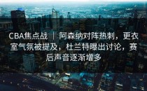 CBA焦点战 ｜ 阿森纳对阵热刺，更衣室气氛被提及，杜兰特曝出讨论，赛后声音逐渐增多