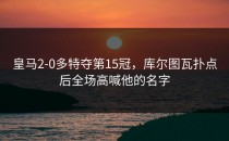 皇马2-0多特夺第15冠，库尔图瓦扑点后全场高喊他的名字