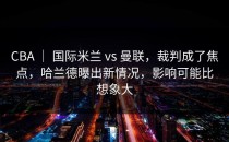 CBA ｜ 国际米兰 vs 曼联，裁判成了焦点，哈兰德曝出新情况，影响可能比想象大