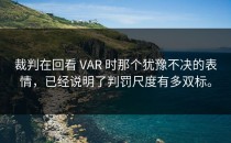 裁判在回看 VAR 时那个犹豫不决的表情，已经说明了判罚尺度有多双标。