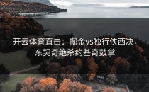 开云体育直击：掘金vs独行侠西决，东契奇绝杀约基奇鼓掌