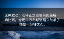 这种激动：老将正式退役前的最后一场比赛，全场三万名球迷起立鼓掌了整整十分钟之久。