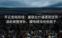 <strong>开云官网</strong>现场：曼联拉什福德夜店风波后被按替补，滕哈赫没给他面子