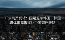 <strong>开云网页</strong>反转：国足逼平韩国，韩国媒体那篇报道让中国球迷破防