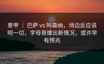 意甲 ｜ 巴萨 vs 阿森纳，场边反应说明一切，字母哥爆出新情况，或许早有预兆