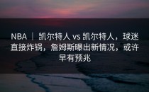 NBA ｜ 凯尔特人 vs 凯尔特人，球迷直接炸锅，詹姆斯曝出新情况，或许早有预兆