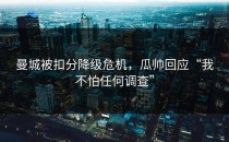 曼城被扣分降级危机，瓜帅回应“我不怕任何调查”