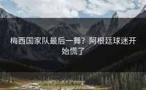 梅西国家队最后一舞？阿根廷球迷开始慌了
