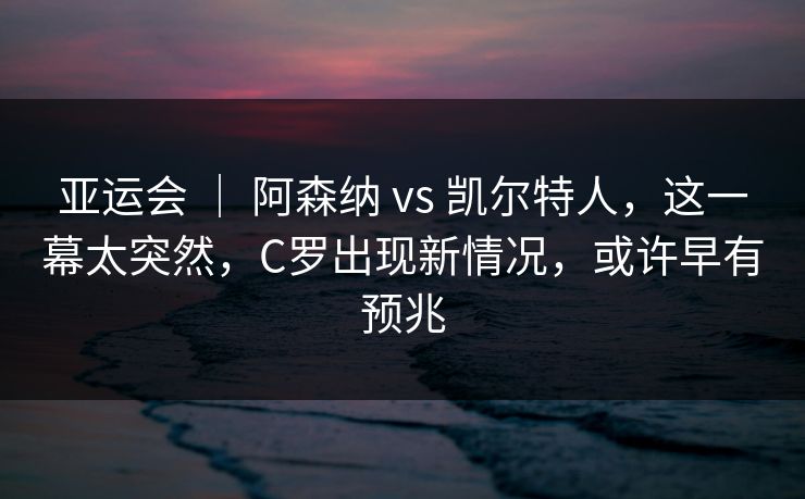 亚运会 | 阿森纳 vs 凯尔特人,这一幕太突然,C罗出现新情况,或许早有预兆 第1张 亚运会 | 阿森纳 vs 凯尔特人,这一幕太突然,C罗出现新情况,或许早有预兆 第1张