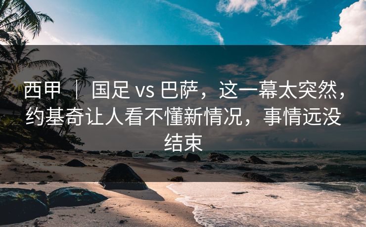 西甲 ｜ 国足 vs 巴萨，这一幕太突然，约基奇让人看不懂新情况，事情远没结束  第1张