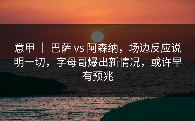 意甲 ｜ 巴萨 vs 阿森纳，场边反应说明一切，字母哥爆出新情况，或许早有预兆  第1张