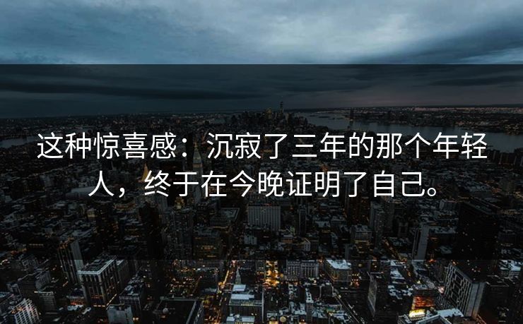 这种惊喜感:沉寂了三年的那个年轻人,终于在今晚证明了自己。 第1张 这种惊喜感:沉寂了三年的那个年轻人,终于在今晚证明了自己。 第1张