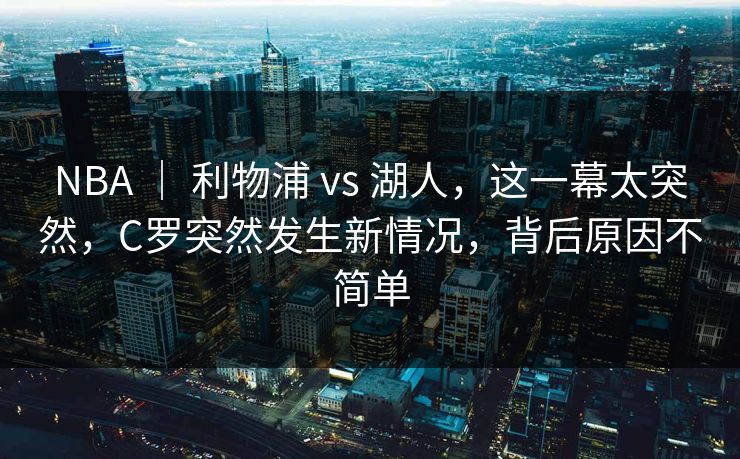 NBA ｜ 利物浦 vs 湖人，这一幕太突然，C罗突然发生新情况，背后原因不简单  第1张