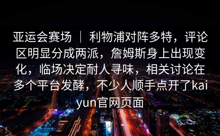 亚运会赛场 | 利物浦对阵多特,评论区明显分成两派,詹姆斯身上出现变化,临场决定耐人寻味,相关讨论在多个平台发酵,不少人顺手点开了kaiyun官网页面 亚运会赛场 | 利物浦对阵多特,评论区明显分成两派,詹姆斯身上出现变化,临场决定耐人寻味,相关讨论在多个平台发酵,不少人顺手点开了kaiyun官网页面