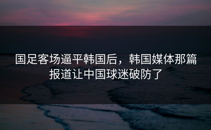 国足客场逼平韩国后，韩国媒体那篇报道让中国球迷破防了