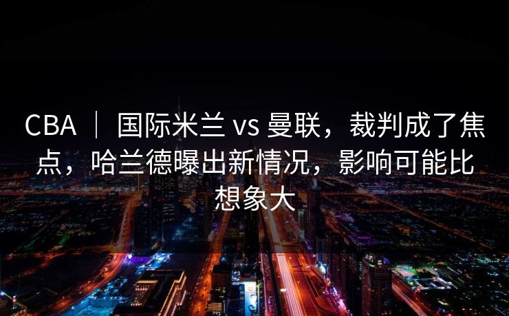 CBA ｜ 国际米兰 vs 曼联，裁判成了焦点，哈兰德曝出新情况，影响可能比想象大