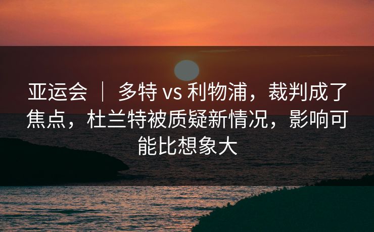 亚运会 ｜ 多特 vs 利物浦，裁判成了焦点，杜兰特被质疑新情况，影响可能比想象大