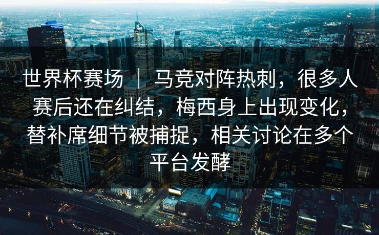 世界杯赛场 | 马竞对阵热刺,很多人赛后还在纠结,梅西身上出现变化,替补席细节被捕捉,相关讨论在多个平台发酵 世界杯赛场 | 马竞对阵热刺,很多人赛后还在纠结,梅西身上出现变化,替补席细节被捕捉,相关讨论在多个平台发酵