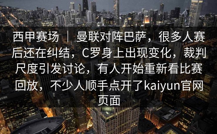 西甲赛场 | 曼联对阵巴萨,很多人赛后还在纠结,C罗身上出现变化,裁判尺度引发讨论,有人开始重新看比赛回放,不少人顺手点开了kaiyun官网页面 西甲赛场 | 曼联对阵巴萨,很多人赛后还在纠结,C罗身上出现变化,裁判尺度引发讨论,有人开始重新看比赛回放,不少人顺手点开了kaiyun官网页面